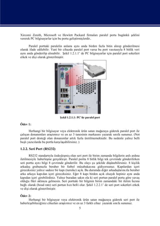 Xircomi Zenith, Microsoft ve Hewlett Packard firmalarıparalel porta bugünkü ş
                                                                            eklini
vererek PC bilgisayarlar için bu portu geliş
                                           tirmiş
                                                lerdir..

      Paralel porttaki paralelin anlamıaynıanda birden fazla bitin alı p gönderilmesi
                                                                           nı
olarak ifade edilebilir. Yani bir cihazda paralel port varsa bu port vası yla 8 bitlik veri
                                                                        tası
aynı anda gönderilip alı nabilir. Ş 1.2.1.1’ de PC bilgisayarlar için paralel port soketleri
                                      ekil
erkek ve dişolarak gösterilmiş
            i                    tir.




                              Ş 1.2.1.1: PC’de paralel port
                               ekil

Ödev 1:

       Herhangi bir bilgisayar veya elektronik ürün satan mağazaya giderek paralel port ile
   ş
çalı donanı
     an        mları tını ve en az 3 tanesinin markası yazarak sı fa sununuz. (Not
                     araşrı z                              nı          nı
paralel port desteğ olan donanı
                   i             mlar artı fazla üretilmemektedir. Bu nedenle yalnı belli
                                          k                                         z
   lı cı                      ı
baş yazılarda bu portla karş abilirsiniz. )
                               laş

1.2.2. Seri Port (RS232)
        RS232 standartı özdeş miş
                       yla      leş olan seri port ile birim zamanda bilgilerin ardı na
                                                                                     ardı
iletilmesiyle haberleş gerçekleş Paralel portta 8 bitlik bilgi tek çevrimde gönderilirken
                      me           ir.
seri portta aynı bilgi 8 çevrimde gönderilir. Bu olayı u ş
                                                       ş ekilde düş ünebilirsiniz. 8 kişilik
arkadaşgrubunuzla beraber bir futbol müsabakası gidiyorsunuz. Kapı
                                                       na                     lardan içeri
gireceksiniz yalnısadece bir kapı
                  z                 (turnike) açı Bu durumda diğ arkadaş nı beraber
                                                k.               er       ları zla
arka arkaya kapı içeri gireceksiniz. Eğ 8 kapı
                  dan                        er      birden açı olsaydı
                                                               k        hepiniz aynı   anda
kapı içeri girebilirdiniz. Yalnıburadan sakı ola ki seri portun paralel porta göre yavaş
      dan                         z              n
olduğ fikri aklıza gelmesin. Seri porttaki bir bilginin birim zamandaki bit iletim hına
       u         nı                                                                    zı
bağ olarak (boud rate) seri portun hı belli olur. Ş 1.2.2.1’ de seri port soketleri erkek
     lı                                 zı          ekil
ve dişolarak gösterilmiş
       i                  tir.

Ödev 2:
      Herhangi bir bilgisayar veya elektronik ürün satan mağ azaya giderek seri port ile
haberleş
       ebileceğ cihazları tınıve en az 3 farklı
               iniz          araşrı z                 cihaz yazarak sı fa sununuz.
                                                                     nı
                                             5
 