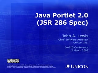 Java Portlet 2.0 (JSR 286 Spec) ,[object Object],[object Object],[object Object],[object Object],[object Object],© Copyright Unicon, Inc., 2009.  Some rights reserved.  This work is licensed under a Creative Commons Attribution-Noncommercial-Share Alike 3.0 United States License. To view a copy of this license, visit  http://creativecommons.org/licenses/by-nc-sa/3.0/us/ 