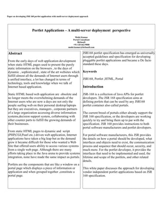 Paper on developing JSR 168 portlet application with mutli-server deployment approach
Abstract
From the early days of web application development
when static HTML pages used to present the purely
static information on the browsers , to the days of
dynamic , sophisticated , state of the art websites which
fulfill almost all the demands of Internet users through
a unified interface, a lot has changed in terms of
technology, tools and knowledge when we talk of
Internet based application.
Static HTML based web application are obsolete and
no longer meets the overwhelming demands of the
Internet users who are now a days are not only the
people surfing web on their personal desktop/laptops
but they are executives, managers , corporate partners
of a large organization accessing diverse information
systems,decision support system, collaborating with
other counter parts to fulfill the growing demands of
their businesses.
From static HTML pages to dynamic and script
(PHP,CGI,Pearl etc.) driven web application, Internet
applications have taken a big leap but as the demand
grew it became difficult for those who wanted a Web
Site that offered users ability to access various systems
from a single web page. Although there are many
efforts taking place in the Java arena to provide systems
integration, none have made the same impact as portals.
Portlets are the components that are like a window on a
portal page which displays a piece of information or
application and when grouped together ,constitute a
portal page.
JSR168 portlet specification has emerged as universally
accepted guidelines and specification for developing
pluggable portlet applications and became a De facto
standard these days.
Keywords
JSR168, Portlet ,HTML, Portal
Introduction
JSR-168 is a collection of Java APIs for portlet
developers .The JSR 168 specification aims at
defining porlets that can be used by any JSR168
portlet container also called portals.
The current breed of portals either already support the
JSR 168 specification, or the developers are working
quickly to try and bring them up to par with the
specification. JSR 168 provides instructions to both
portal software manufacturers and portlet developers.
For portal software manufacturers, this JSR provides
the details on how a portal should be developed, what
interfaces and objects need to exist, the communication
process and sequence that should occur, security, and
much more. For the portlet developer, it provides the
interfaces that need to be implemented and used, the
lifetime and scope of the portlets, and other related
details.
This white paper discusses the approach for developing
vendor independent portlet applications based on JSR
168 specification.
Portlet Applications – A multi-server deployment perspective
Mohit Kumar
Portal Consultant
Birlasoft
+91-120 662-9000
mohit.kumar@birlasoft.com
 