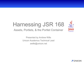 Harnessing JSR-168




           Harnessing JSR 168
            Assets, Portlets, & the Portlet Container

                        Presented by Andrew Wills
                     Unicon Academus Technical Lead
                            awills@unicon.net
 