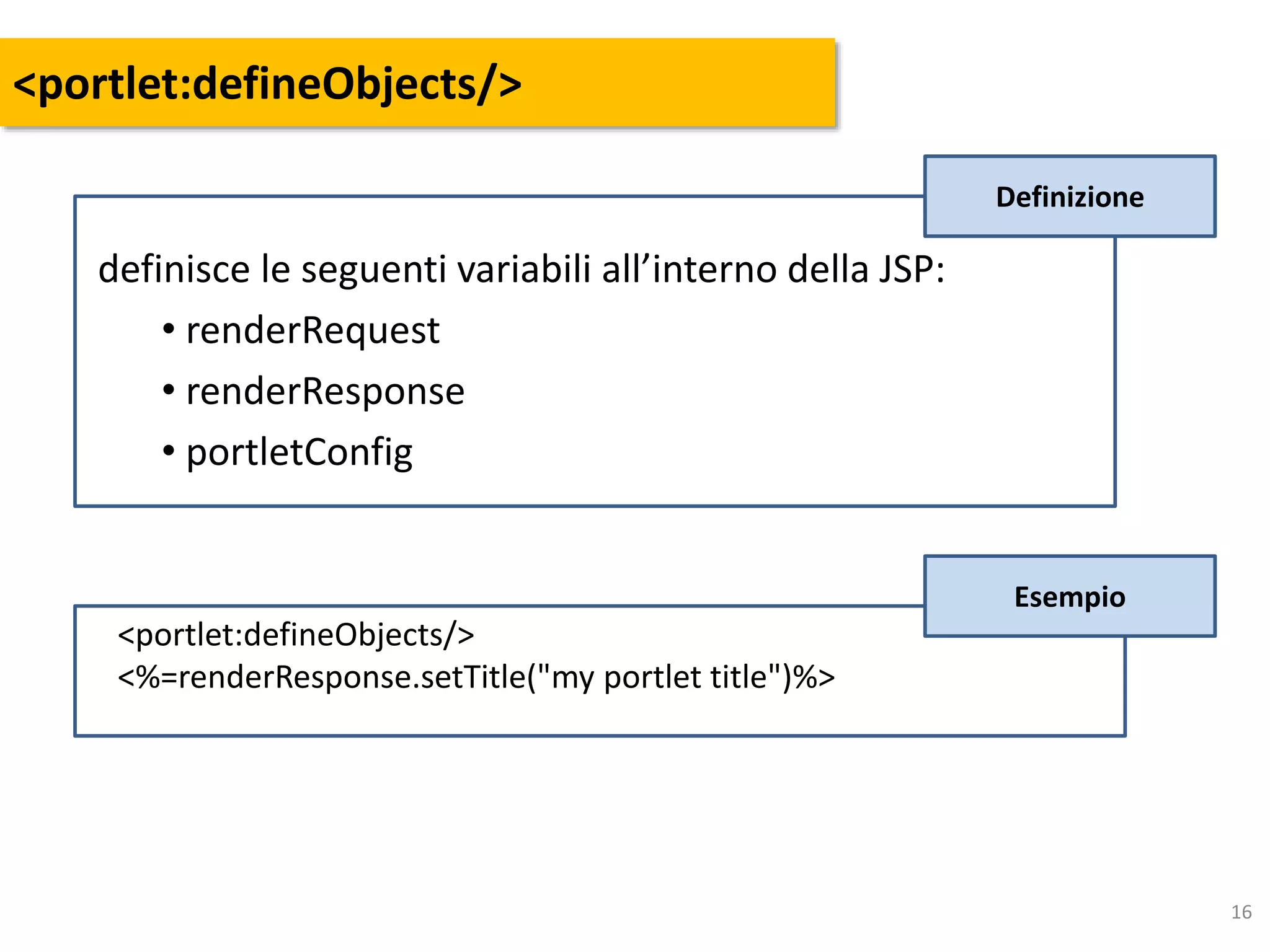 16
<portlet:defineObjects/>
Esempio
<portlet:defineObjects/>
<%=renderResponse.setTitle("my portlet title")%>
definisce le seguenti variabili all’interno della JSP:
• renderRequest
• renderResponse
• portletConfig
Definizione
 
