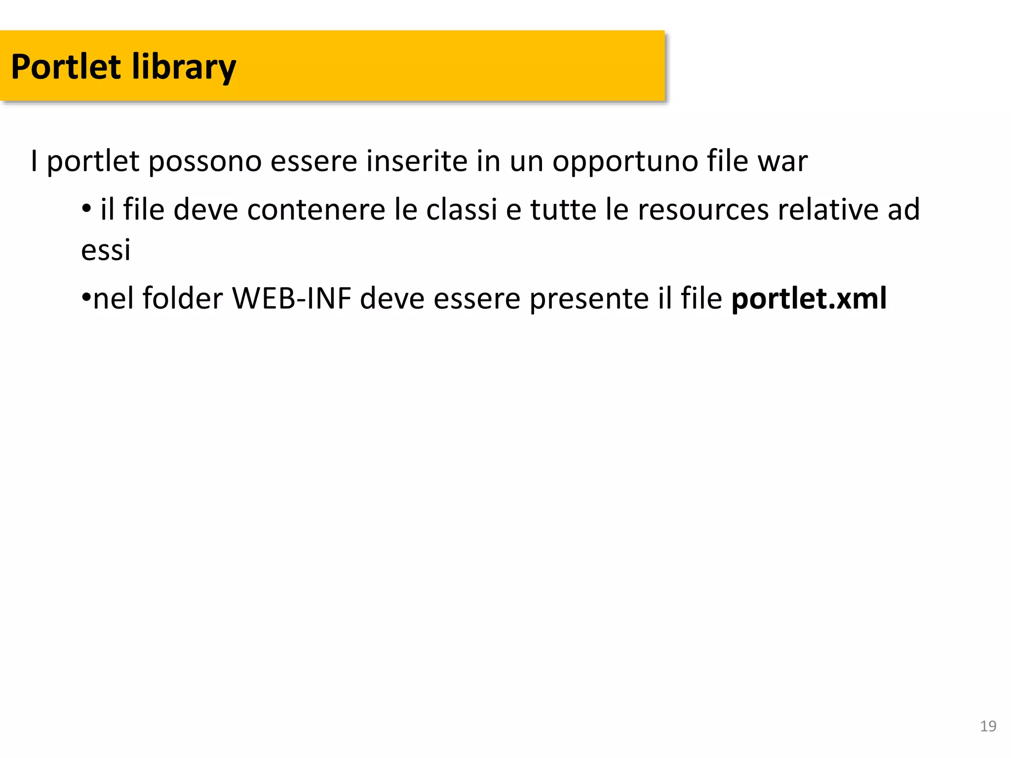 19
Portlet library
I portlet possono essere inserite in un opportuno file war
• il file deve contenere le classi e tutte le resources relative ad
essi
•nel folder WEB-INF deve essere presente il file portlet.xml
 