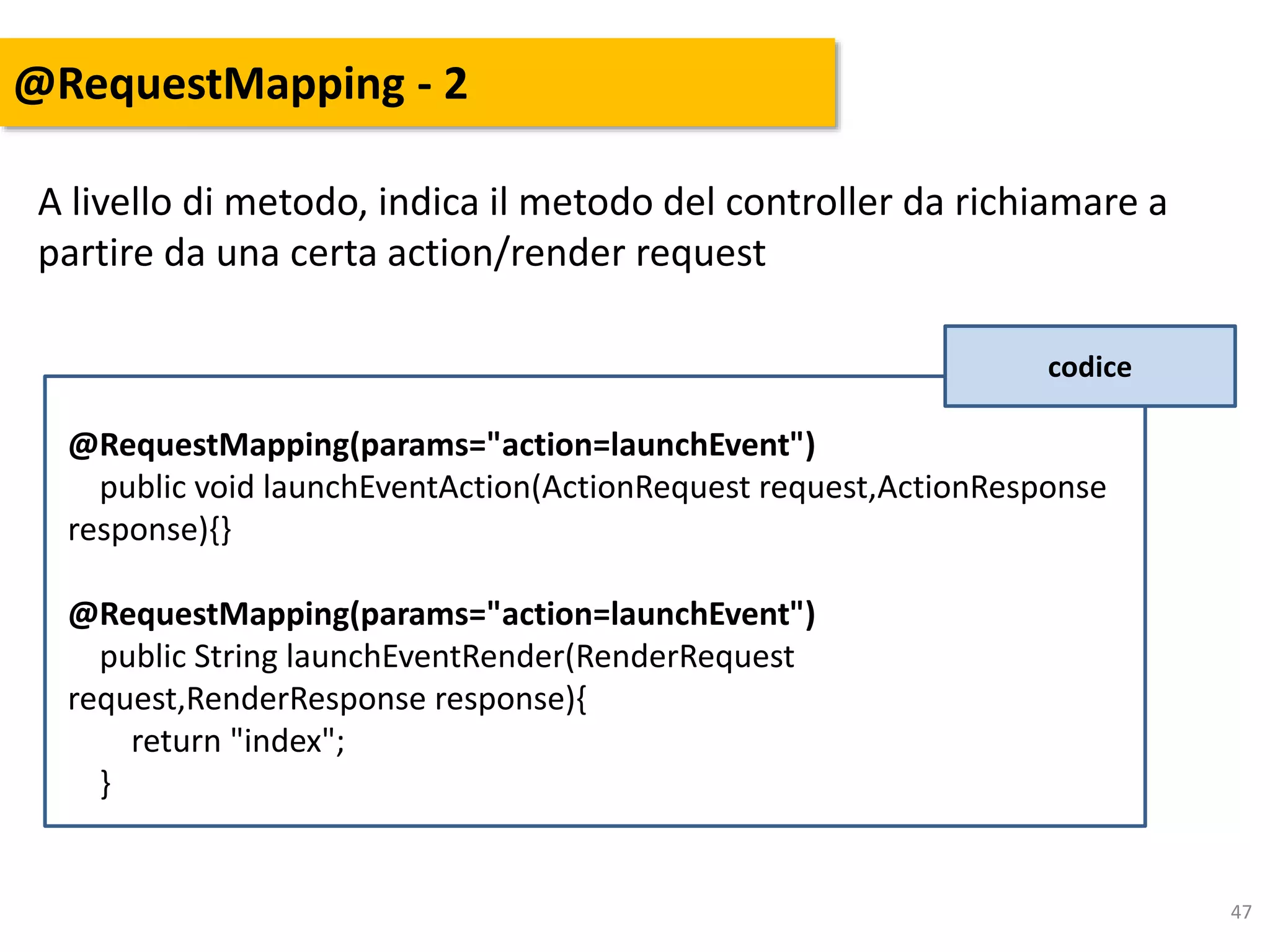 47
@RequestMapping - 2
A livello di metodo, indica il metodo del controller da richiamare a
partire da una certa action/render request
codice
@RequestMapping(params="action=launchEvent")
public void launchEventAction(ActionRequest request,ActionResponse
response){}
@RequestMapping(params="action=launchEvent")
public String launchEventRender(RenderRequest
request,RenderResponse response){
return "index";
}
 