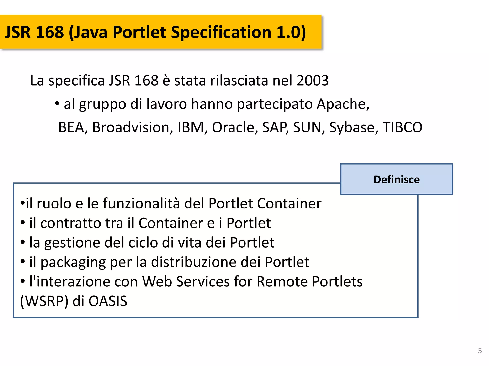 5
JSR 168 (Java Portlet Specification 1.0)
La specifica JSR 168 è stata rilasciata nel 2003
• al gruppo di lavoro hanno partecipato Apache,
BEA, Broadvision, IBM, Oracle, SAP, SUN, Sybase, TIBCO
•il ruolo e le funzionalità del Portlet Container
• il contratto tra il Container e i Portlet
• la gestione del ciclo di vita dei Portlet
• il packaging per la distribuzione dei Portlet
• l'interazione con Web Services for Remote Portlets
(WSRP) di OASIS
Definisce
 