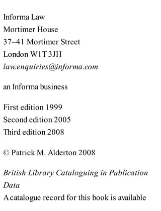 Informa Law
Mortimer House
37–41 Mortimer Street
London W1T 3JH
law.enquiries@informa.com
an Informa business
First edition 1999
Second edition 2005
Third edition 2008
© Patrick M. Alderton 2008
British Library Cataloguing in Publication
Data
Acatalogue record for this book is available
 