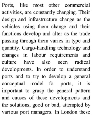 Ports, like most other commercial
activities, are constantly changing. Their
design and infrastructure change as the
vehicles using them change and their
functions develop and alter as the trade
passing through them varies in type and
quantity. Cargo-handling technology and
changes in labour requirements and
culture have also seen radical
developments. In order to understand
ports and to try to develop a general
conceptual model for ports, it is
important to grasp the general pattern
and causes of these developments and
the solutions, good or bad, attempted by
various port managers. In London these
 