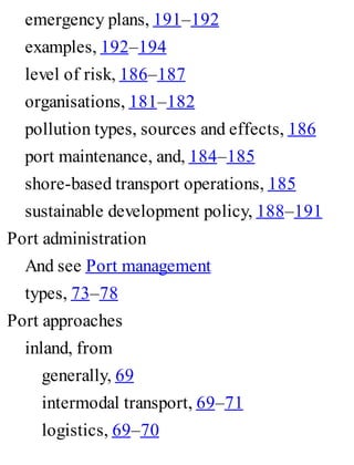emergency plans, 191–192
examples, 192–194
level of risk, 186–187
organisations, 181–182
pollution types, sources and effects, 186
port maintenance, and, 184–185
shore-based transport operations, 185
sustainable development policy, 188–191
Port administration
And see Port management
types, 73–78
Port approaches
inland, from
generally, 69
intermodal transport, 69–71
logistics, 69–70
 
