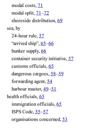 modal costs, 71
modal split, 71–72
shoreside distribution, 69
sea, by
24-hour rule, 57
“arrived ship”, 65–66
bunker supply, 66
container security initiative, 57
customs officials, 65
dangerous cargoes, 58–59
forwarding agent, 54
harbour master, 49–51
health officials, 65
immigration officials, 65
ISPS Code, 55–57
organisations concerned, 53
 