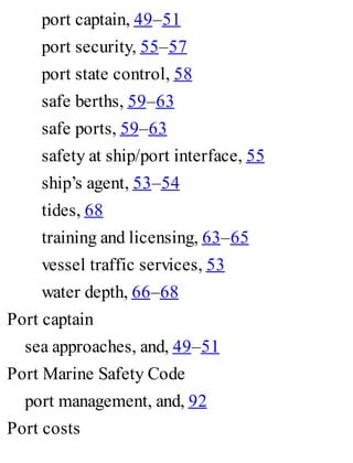 port captain, 49–51
port security, 55–57
port state control, 58
safe berths, 59–63
safe ports, 59–63
safety at ship/port interface, 55
ship’s agent, 53–54
tides, 68
training and licensing, 63–65
vessel traffic services, 53
water depth, 66–68
Port captain
sea approaches, and, 49–51
Port Marine Safety Code
port management, and, 92
Port costs
 
