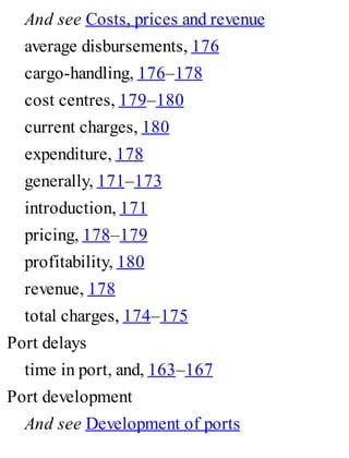 And see Costs, prices and revenue
average disbursements, 176
cargo-handling, 176–178
cost centres, 179–180
current charges, 180
expenditure, 178
generally, 171–173
introduction, 171
pricing, 178–179
profitability, 180
revenue, 178
total charges, 174–175
Port delays
time in port, and, 163–167
Port development
And see Development of ports
 
