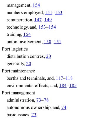 management, 154
numbers employed, 151–153
remuneration, 147–149
technology, and, 153–154
training, 154
union involvement, 150–151
Port logistics
distribution centres, 20
generally, 20
Port maintenance
berths and terminals, and, 117–118
environmental effects, and, 184–185
Port management
administration, 73–78
autonomous ownership, and, 74
basic issues, 73
 