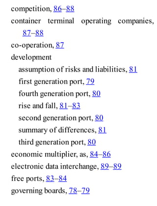 competition, 86–88
container terminal operating companies,
87–88
co-operation, 87
development
assumption of risks and liabilities, 81
first generation port, 79
fourth generation port, 80
rise and fall, 81–83
second generation port, 80
summary of differences, 81
third generation port, 80
economic multiplier, as, 84–86
electronic data interchange, 89–89
free ports, 83–84
governing boards, 78–79
 