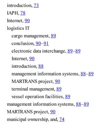 introduction, 73
IAPH, 78
Internet, 90
logistics IT
cargo management, 89
conclusion, 90–91
electronic data interchange, 89–89
Internet, 90
introduction, 88
management information systems, 88–89
MARTRANS project, 90
terminal management, 89
vessel operation facilities, 89
management information systems, 88–89
MARTRANS project, 90
municipal ownership, and, 74
 