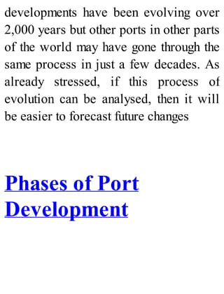 developments have been evolving over
2,000 years but other ports in other parts
of the world may have gone through the
same process in just a few decades. As
already stressed, if this process of
evolution can be analysed, then it will
be easier to forecast future changes
Phases of Port
Development
 