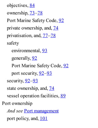 objectives, 84
ownership, 73–78
Port Marine Safety Code, 92
private ownership, and, 74
privatisation, and, 77–78
safety
environmental, 93
generally, 92
Port Marine Safety Code, 92
port security, 92–93
security, 92–93
state ownership, and, 74
vessel operation facilities, 89
Port ownership
And see Port management
port policy, and, 101
 