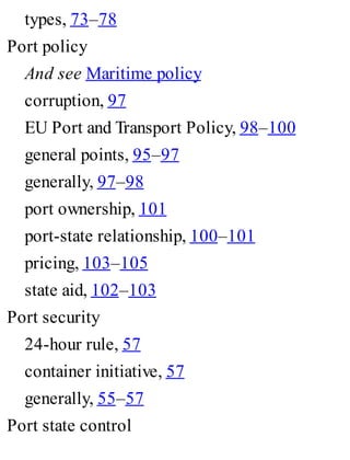 types, 73–78
Port policy
And see Maritime policy
corruption, 97
EU Port and Transport Policy, 98–100
general points, 95–97
generally, 97–98
port ownership, 101
port-state relationship, 100–101
pricing, 103–105
state aid, 102–103
Port security
24-hour rule, 57
container initiative, 57
generally, 55–57
Port state control
 
