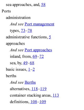 sea approaches, and, 58
Ports
administration
And see Port management
types, 73–78
administrative functions, 5
approaches
And see Port approaches
inland, from, 69–72
sea, by, 49–68
basic issues, 1–2
berths
And see Berths
alternatives, 118–119
container stacking areas, 113
definitions, 108–109
 