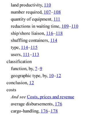 land productivity, 110
number required, 107–108
quantity of equipment, 111
reductions in waiting time, 109–110
ship/shore liaison, 116–118
shuffling containers, 114
type, 114–115
users, 111–113
classification
function, by, 7–9
geographic type, by, 10–12
conclusion, 12
costs
And see Costs, prices and revenue
average disbursements, 176
cargo-handling, 176–178
 