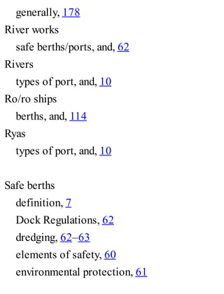generally, 178
River works
safe berths/ports, and, 62
Rivers
types of port, and, 10
Ro/ro ships
berths, and, 114
Ryas
types of port, and, 10
Safe berths
definition, 7
Dock Regulations, 62
dredging, 62–63
elements of safety, 60
environmental protection, 61
 