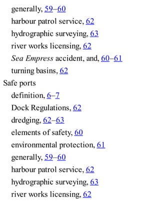 generally, 59–60
harbour patrol service, 62
hydrographic surveying, 63
river works licensing, 62
Sea Empress accident, and, 60–61
turning basins, 62
Safe ports
definition, 6–7
Dock Regulations, 62
dredging, 62–63
elements of safety, 60
environmental protection, 61
generally, 59–60
harbour patrol service, 62
hydrographic surveying, 63
river works licensing, 62
 