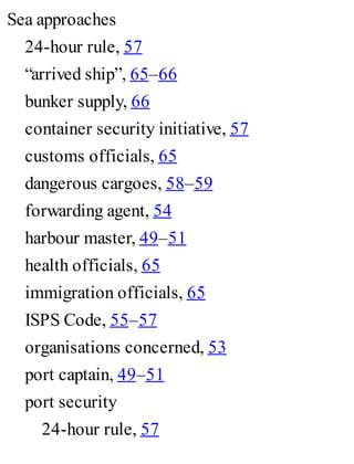 Sea approaches
24-hour rule, 57
“arrived ship”, 65–66
bunker supply, 66
container security initiative, 57
customs officials, 65
dangerous cargoes, 58–59
forwarding agent, 54
harbour master, 49–51
health officials, 65
immigration officials, 65
ISPS Code, 55–57
organisations concerned, 53
port captain, 49–51
port security
24-hour rule, 57
 
