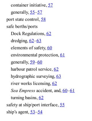 container initiative, 57
generally, 55–57
port state control, 58
safe berths/ports
Dock Regulations, 62
dredging, 62–63
elements of safety, 60
environmental protection, 61
generally, 59–60
harbour patrol service, 62
hydrographic surveying, 63
river works licensing, 62
Sea Empress accident, and, 60–61
turning basins, 62
safety at ship/port interface, 55
ship’s agent, 53–54
 