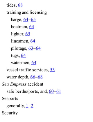 tides, 68
training and licensing
barge, 64–65
boatmen, 64
lighter, 65
linesmen, 64
pilotage, 63–64
tugs, 64
watermen, 64
vessel traffic services, 53
water depth, 66–68
Sea Empress accident
safe berths/ports, and, 60–61
Seaports
generally, 1–2
Security
 