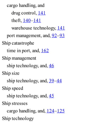 cargo handling, and
drug control, 141
theft, 140–141
warehouse technology, 141
port management, and, 92–93
Ship catastrophe
time in port, and, 162
Ship management
ship technology, and, 46
Ship size
ship technology, and, 39–44
Ship speed
ship technology, and, 45
Ship stresses
cargo handling, and, 124–125
Ship technology
 