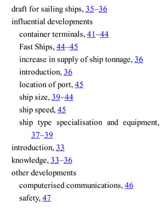 draft for sailing ships, 35–36
influential developments
container terminals, 41–44
Fast Ships, 44–45
increase in supply of ship tonnage, 36
introduction, 36
location of port, 45
ship size, 39–44
ship speed, 45
ship type specialisation and equipment,
37–39
introduction, 33
knowledge, 33–36
other developments
computerised communications, 46
safety, 47
 