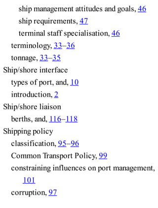 ship management attitudes and goals, 46
ship requirements, 47
terminal staff specialisation, 46
terminology, 33–36
tonnage, 33–35
Ship/shore interface
types of port, and, 10
introduction, 2
Ship/shore liaison
berths, and, 116–118
Shipping policy
classification, 95–96
Common Transport Policy, 99
constraining influences on port management,
101
corruption, 97
 