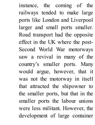 instance, the coming of the
railways tended to make large
ports like London and Liverpool
larger and small ports smaller.
Road transport had the opposite
effect in the UK where the post-
Second World War motorways
saw a revival in many of the
country’s smaller ports. Many
would argue, however, that it
was not the motorway in itself
that attracted the shipowner to
the smaller ports, but that in the
smaller ports the labour unions
were less militant. However, the
development of large container
 