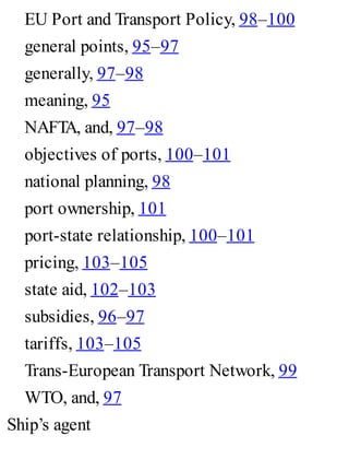 EU Port and Transport Policy, 98–100
general points, 95–97
generally, 97–98
meaning, 95
NAFTA, and, 97–98
objectives of ports, 100–101
national planning, 98
port ownership, 101
port-state relationship, 100–101
pricing, 103–105
state aid, 102–103
subsidies, 96–97
tariffs, 103–105
Trans-European Transport Network, 99
WTO, and, 97
Ship’s agent
 