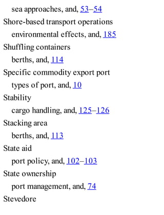 sea approaches, and, 53–54
Shore-based transport operations
environmental effects, and, 185
Shuffling containers
berths, and, 114
Specific commodity export port
types of port, and, 10
Stability
cargo handling, and, 125–126
Stacking area
berths, and, 113
State aid
port policy, and, 102–103
State ownership
port management, and, 74
Stevedore
 