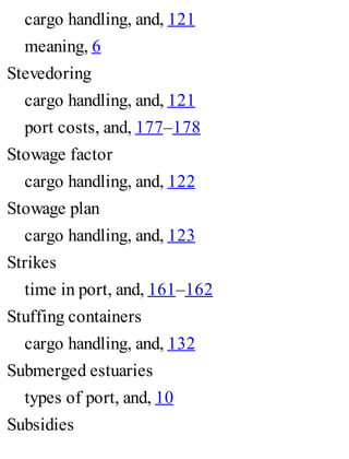 cargo handling, and, 121
meaning, 6
Stevedoring
cargo handling, and, 121
port costs, and, 177–178
Stowage factor
cargo handling, and, 122
Stowage plan
cargo handling, and, 123
Strikes
time in port, and, 161–162
Stuffing containers
cargo handling, and, 132
Submerged estuaries
types of port, and, 10
Subsidies
 