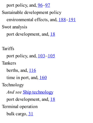 port policy, and, 96–97
Sustainable development policy
environmental effects, and, 188–191
Swot analysis
port development, and, 18
Tariffs
port policy, and, 103–105
Tankers
berths, and, 116
time in port, and, 160
Technology
And see Ship technology
port development, and, 18
Terminal operation
bulk cargo, 31
 