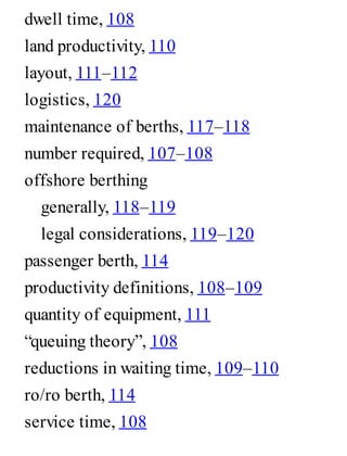 dwell time, 108
land productivity, 110
layout, 111–112
logistics, 120
maintenance of berths, 117–118
number required, 107–108
offshore berthing
generally, 118–119
legal considerations, 119–120
passenger berth, 114
productivity definitions, 108–109
quantity of equipment, 111
“queuing theory”, 108
reductions in waiting time, 109–110
ro/ro berth, 114
service time, 108
 