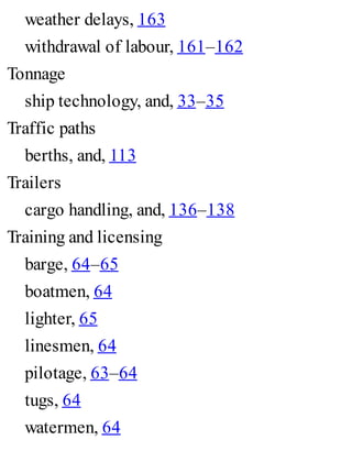 weather delays, 163
withdrawal of labour, 161–162
Tonnage
ship technology, and, 33–35
Traffic paths
berths, and, 113
Trailers
cargo handling, and, 136–138
Training and licensing
barge, 64–65
boatmen, 64
lighter, 65
linesmen, 64
pilotage, 63–64
tugs, 64
watermen, 64
 