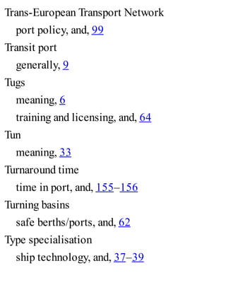 Trans-European Transport Network
port policy, and, 99
Transit port
generally, 9
Tugs
meaning, 6
training and licensing, and, 64
Tun
meaning, 33
Turnaround time
time in port, and, 155–156
Turning basins
safe berths/ports, and, 62
Type specialisation
ship technology, and, 37–39
 