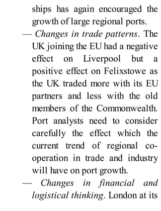 ships has again encouraged the
growth of large regional ports.
— Changes in trade patterns. The
UK joining the EU had a negative
effect on Liverpool but a
positive effect on Felixstowe as
the UK traded more with its EU
partners and less with the old
members of the Commonwealth.
Port analysts need to consider
carefully the effect which the
current trend of regional co-
operation in trade and industry
will have on port growth.
— Changes in financial and
logistical thinking. London at its
 