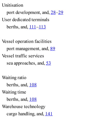 Unitisation
port development, and, 28–29
User dedicated terminals
berths, and, 111–113
Vessel operation facilities
port management, and, 89
Vessel traffic services
sea approaches, and, 53
Waiting ratio
berths, and, 108
Waiting time
berths, and, 108
Warehouse technology
cargo handling, and, 141
 
