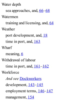 Water depth
sea approaches, and, 66–68
Watermen
training and licensing, and, 64
Weather
port development, and, 18
time in port, and, 163
Wharf
meaning, 6
Withdrawal of labour
time in port, and, 161–162
Workforce
And see Dockworkers
development, 143–145
employment terms, 146–147
management, 154
 