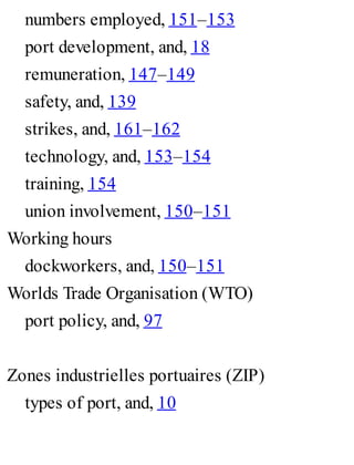 numbers employed, 151–153
port development, and, 18
remuneration, 147–149
safety, and, 139
strikes, and, 161–162
technology, and, 153–154
training, 154
union involvement, 150–151
Working hours
dockworkers, and, 150–151
Worlds Trade Organisation (WTO)
port policy, and, 97
Zones industrielles portuaires (ZIP)
types of port, and, 10
 