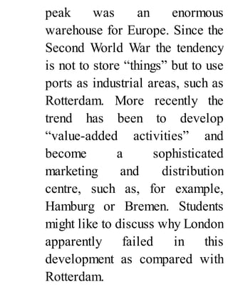 peak was an enormous
warehouse for Europe. Since the
Second World War the tendency
is not to store “things” but to use
ports as industrial areas, such as
Rotterdam. More recently the
trend has been to develop
“value-added activities” and
become a sophisticated
marketing and distribution
centre, such as, for example,
Hamburg or Bremen. Students
might like to discuss why London
apparently failed in this
development as compared with
Rotterdam.
 