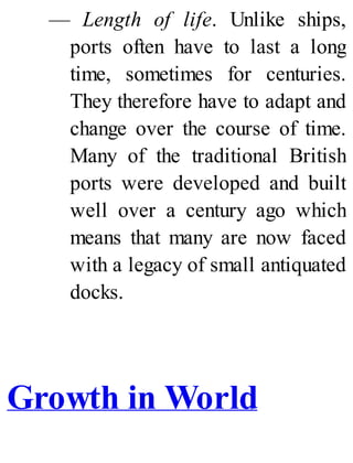 — Length of life. Unlike ships,
ports often have to last a long
time, sometimes for centuries.
They therefore have to adapt and
change over the course of time.
Many of the traditional British
ports were developed and built
well over a century ago which
means that many are now faced
with a legacy of small antiquated
docks.
Growth in World
 