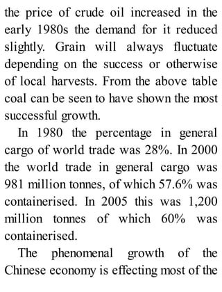 the price of crude oil increased in the
early 1980s the demand for it reduced
slightly. Grain will always fluctuate
depending on the success or otherwise
of local harvests. From the above table
coal can be seen to have shown the most
successful growth.
In 1980 the percentage in general
cargo of world trade was 28%. In 2000
the world trade in general cargo was
981 million tonnes, of which 57.6% was
containerised. In 2005 this was 1,200
million tonnes of which 60% was
containerised.
The phenomenal growth of the
Chinese economy is effecting most of the
 