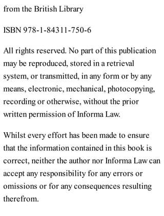 from the British Library
ISBN 978-1-84311-750-6
All rights reserved. No part of this publication
may be reproduced, stored in a retrieval
system, or transmitted, in any form or by any
means, electronic, mechanical, photocopying,
recording or otherwise, without the prior
written permission of Informa Law.
Whilst every effort has been made to ensure
that the information contained in this book is
correct, neither the author nor Informa Law can
accept any responsibility for any errors or
omissions or for any consequences resulting
therefrom.
 