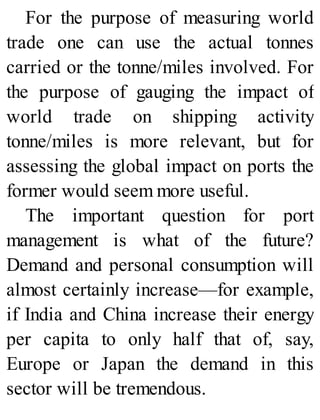 For the purpose of measuring world
trade one can use the actual tonnes
carried or the tonne/miles involved. For
the purpose of gauging the impact of
world trade on shipping activity
tonne/miles is more relevant, but for
assessing the global impact on ports the
former would seem more useful.
The important question for port
management is what of the future?
Demand and personal consumption will
almost certainly increase—for example,
if India and China increase their energy
per capita to only half that of, say,
Europe or Japan the demand in this
sector will be tremendous.
 