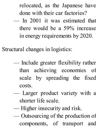 relocated, as the Japanese have
done with their car factories?
— In 2001 it was estimated that
there would be a 59% increase
in energy requirements by 2020.
Structural changes in logistics:
— Include greater flexibility rather
than achieving economies of
scale by spreading the fixed
costs.
— Larger product variety with a
shorter life scale.
— Higher insecurity and risk.
— Outsourcing of the production of
components, of transport and
 