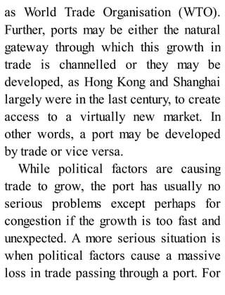 as World Trade Organisation (WTO).
Further, ports may be either the natural
gateway through which this growth in
trade is channelled or they may be
developed, as Hong Kong and Shanghai
largely were in the last century, to create
access to a virtually new market. In
other words, a port may be developed
by trade or vice versa.
While political factors are causing
trade to grow, the port has usually no
serious problems except perhaps for
congestion if the growth is too fast and
unexpected. A more serious situation is
when political factors cause a massive
loss in trade passing through a port. For
 