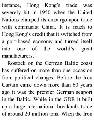 instance, Hong Kong’s trade was
severely hit in 1950 when the United
Nations clamped its embargo upon trade
with communist China. It is much to
Hong Kong’s credit that it switched from
a port-based economy and turned itself
into one of the world’s great
manufacturers.
Rostock on the German Baltic coast
has suffered on more than one occasion
from political changes. Before the Iron
Curtain came down more than 60 years
ago it was the premier German seaport
in the Baltic. While in the GDR it built
up a large international breakbulk trade
of around 20 million tons. When the Iron
 